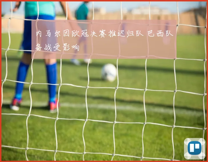 内马尔因欧冠决赛推迟归队 巴西队备战受影响