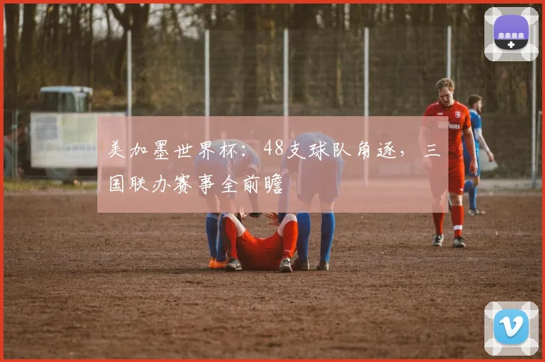 美加墨世界杯：48支球队角逐，三国联办赛事全前瞻