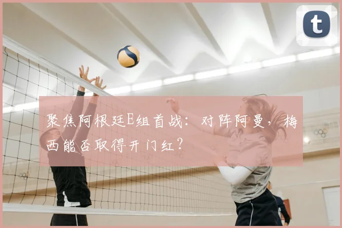 聚焦阿根廷E组首战：对阵阿曼，梅西能否取得开门红？