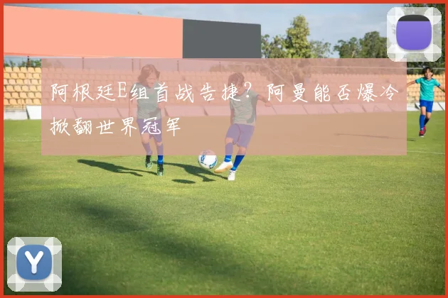 阿根廷E组首战告捷？阿曼能否爆冷掀翻世界冠军