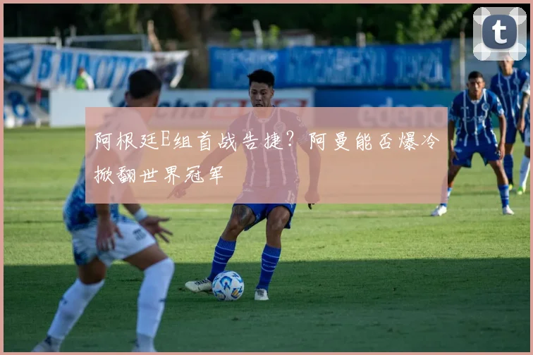 阿根廷E组首战告捷?阿曼能否爆冷掀翻世界冠军